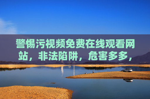 警惕污视频免费在线观看网站，非法陷阱，危害多多，请远离并守护网络健康
