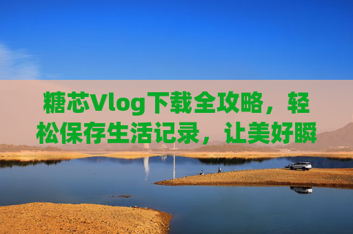 糖芯Vlog下载全攻略，轻松保存生活记录，让美好瞬间随时重温