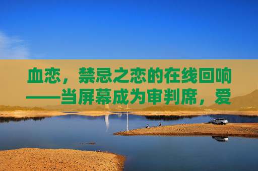 血恋，禁忌之恋的在线回响——当屏幕成为审判席，爱如何跨越血与肉的边界？