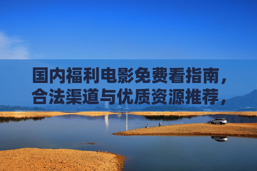 国内福利电影免费看指南,合法渠道与优质资源推荐,让你在家追大片不花钱