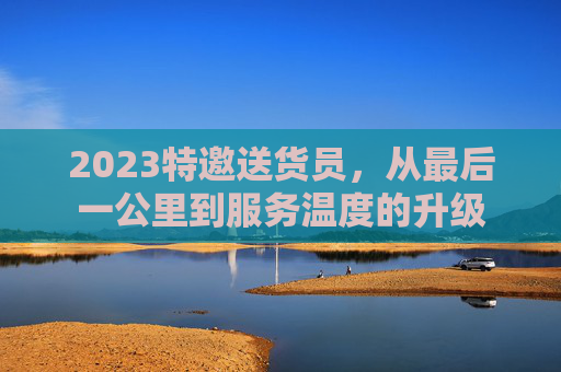 2023特邀送货员，从最后一公里到服务温度的升级