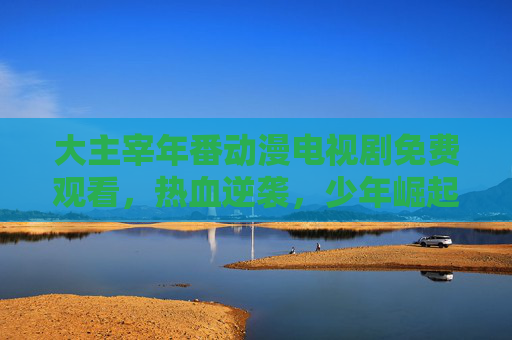 大主宰年番动漫电视剧免费观看，热血逆袭，少年崛起的燃情之旅，免费追更正当时！