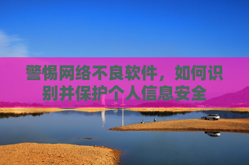 警惕网络不良软件，如何识别并保护个人信息安全