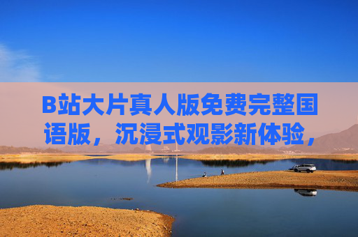 B站大片真人版免费完整国语版，沉浸式观影新体验，经典IP再焕新生！