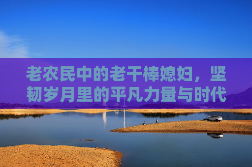 老农民中的老干棒媳妇，坚韧岁月里的平凡力量与时代变迁的见证者