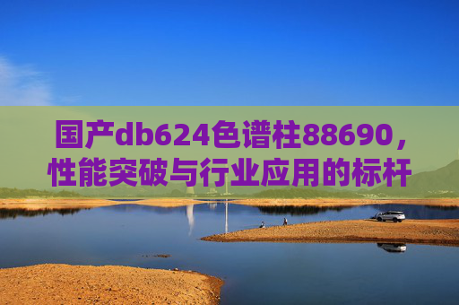 国产db624色谱柱88690，性能突破与行业应用的标杆选择