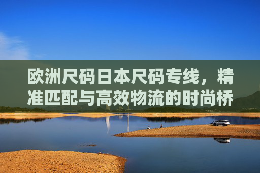 欧洲尺码日本尺码专线，精准匹配与高效物流的时尚桥梁