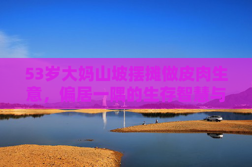 53岁大妈山坡摆摊做皮肉生意，偏居一隅的生存智慧与需求密码