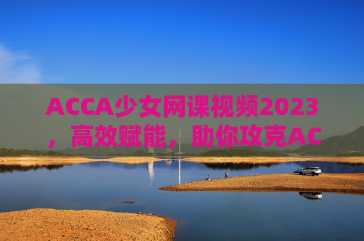 ACCA少女网课视频2023，高效赋能，助你攻克ACCA，实现职业新高度