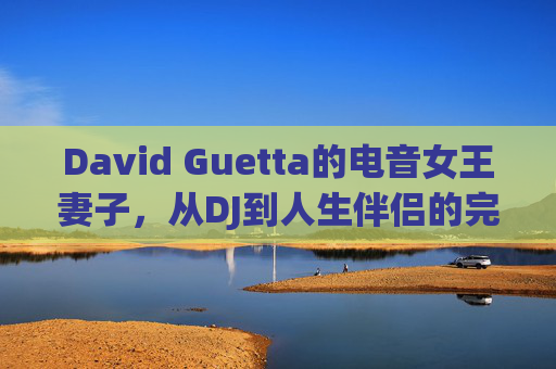 David Guetta的电音女王妻子,从DJ到人生伴侣的完美融合