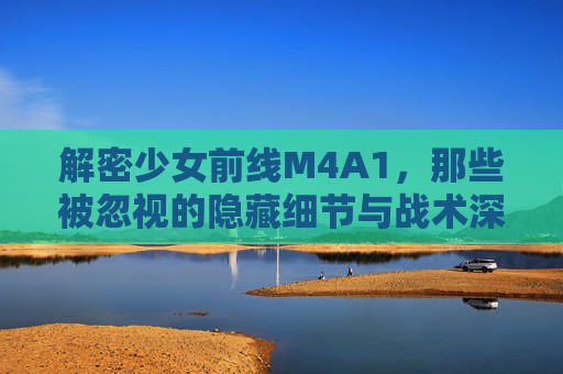 解密少女前线M4A1,那些被忽视的隐藏细节与战术深度