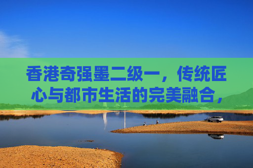 香港奇强墨二级一，传统匠心与都市生活的完美融合，清洁科技的匠心传承