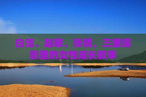 白洁、赵敏、张倩，三重镜影里的女性成长叙事