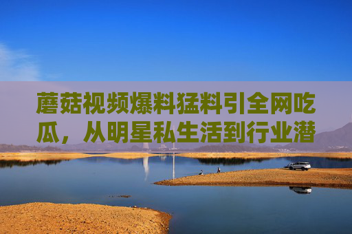 蘑菇视频爆料猛料引全网吃瓜，从明星私生活到行业潜规则，这些黑料背后隐藏着什么？