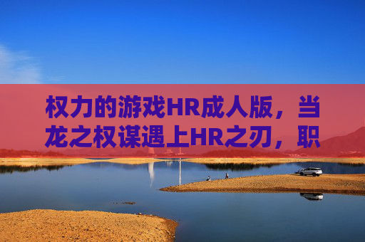 权力的游戏HR成人版,当龙之权谋遇上HR之刃,职场权力的成人化新解构