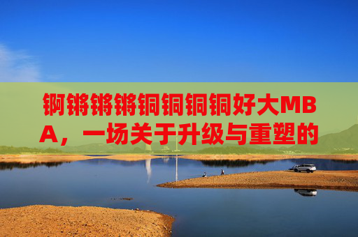 锕锵锵锵铜铜铜铜好大MBA,一场关于升级与重塑的商界巨无霸蜕变记
