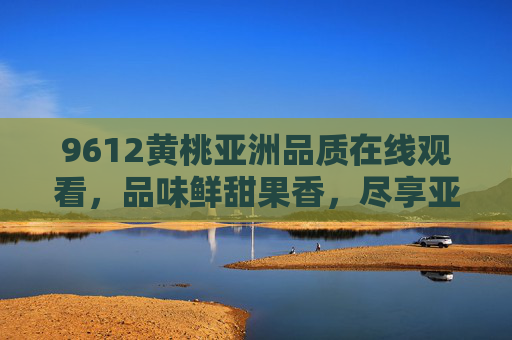 9612黄桃亚洲品质在线观看，品味鲜甜果香，尽享亚洲顶级黄桃盛宴