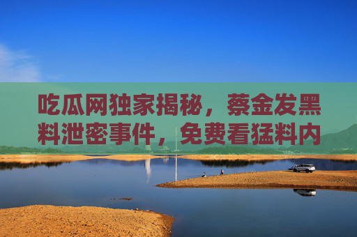 吃瓜网独家揭秘，蔡金发黑料泄密事件，免费看猛料内幕，黑料曝光全解析