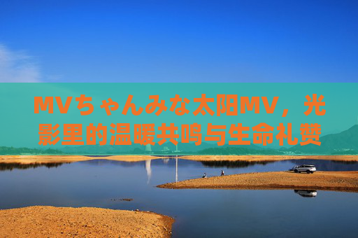 MVちゃんみな太阳MV，光影里的温暖共鸣与生命礼赞