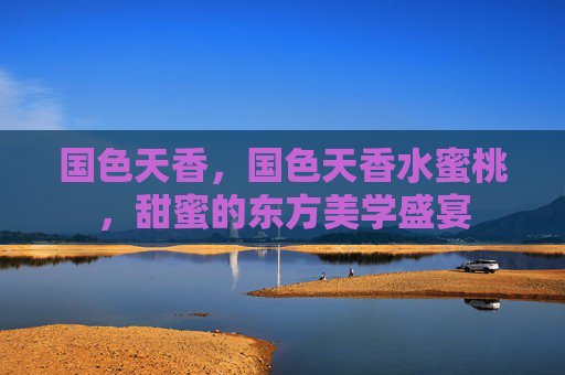 国色天香，国色天香水蜜桃，甜蜜的东方美学盛宴