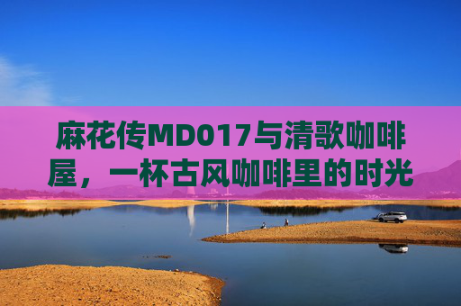 麻花传MD017与清歌咖啡屋，一杯古风咖啡里的时光回响