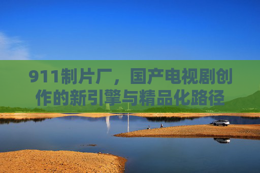 911制片厂，国产电视剧创作的新引擎与精品化路径