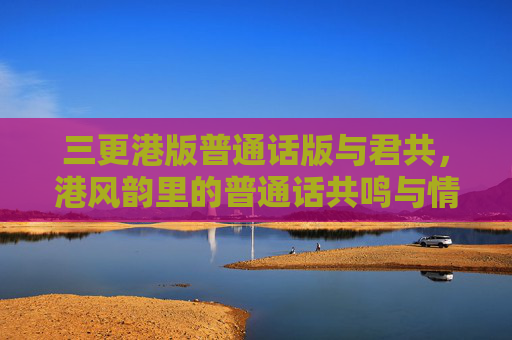 三更港版普通话版与君共，港风韵里的普通话共鸣与情感联结