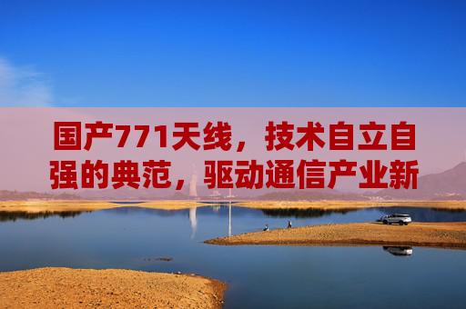 国产771天线，技术自立自强的典范，驱动通信产业新变革