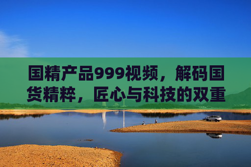 国精产品999视频，解码国货精粹，匠心与科技的双重演绎