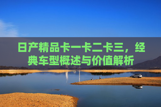 日产精品卡一卡二卡三，经典车型概述与价值解析