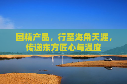 国精产品，行至海角天涯，传递东方匠心与温度