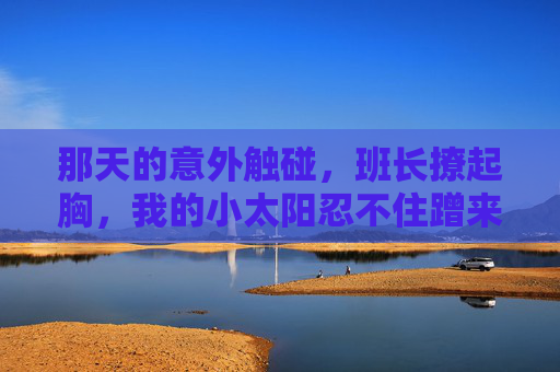 那天的意外触碰,班长撩起胸,我的小太阳忍不住蹭来蹭去