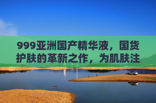 999亚洲国产精华液,国货护肤的革新之作,为肌肤注入东方养肤智慧