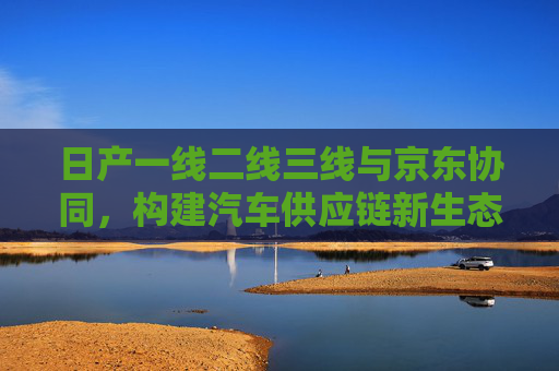 日产一线二线三线与京东协同，构建汽车供应链新生态