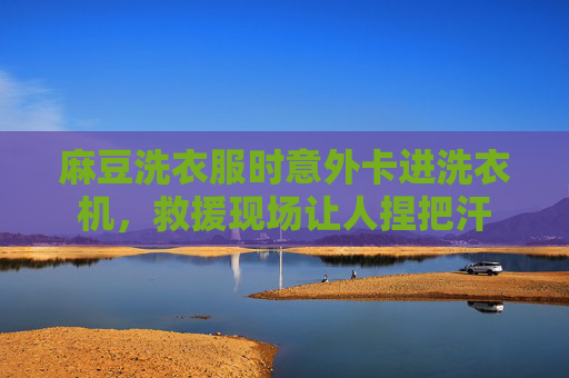麻豆洗衣服时意外卡进洗衣机，救援现场让人捏把汗