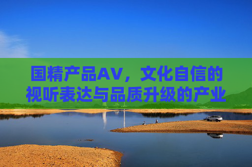 国精产品AV，文化自信的视听表达与品质升级的产业实践