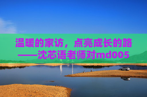 温暖的家访，点亮成长的路——沈芯语老师对md0050同学的家访纪实