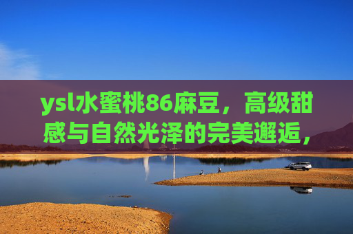 ysl水蜜桃86麻豆，高级甜感与自然光泽的完美邂逅，这抹桃子色也太会骗人了吧！