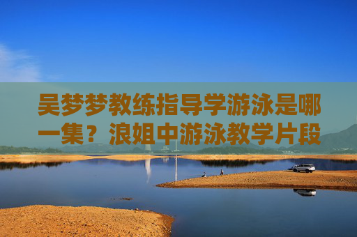 吴梦梦教练指导学游泳是哪一集？浪姐中游泳教学片段的精彩回顾
