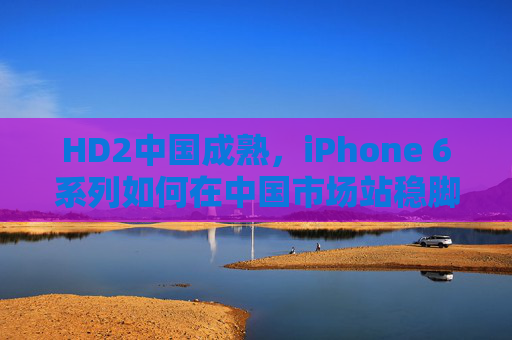 HD2中国成熟，iPhone 6系列如何在中国市场站稳脚跟并引领潮流？