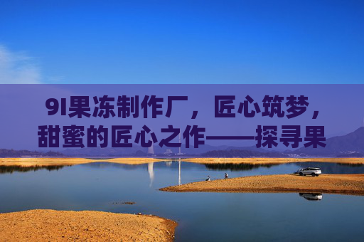 9I果冻制作厂，匠心筑梦，甜蜜的匠心之作——探寻果冻背后的品质与温度