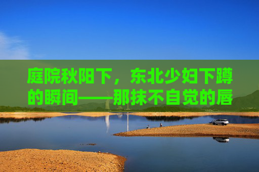 庭院秋阳下，东北少妇下蹲的瞬间——那抹不自觉的唇形