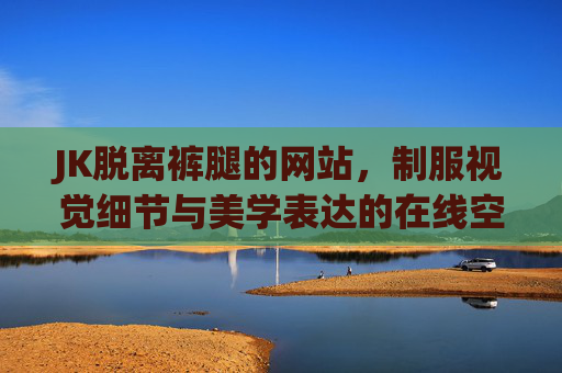 JK脱离裤腿的网站，制服视觉细节与美学表达的在线空间