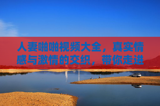 人妻啪啪视频大全，真实情感与激情的交织，带你走进不同女性的私密生活瞬间