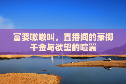 富婆嗷嗷叫，直播间的豪掷千金与欲望的喧嚣