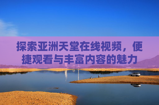 探索亚洲天堂在线视频，便捷观看与丰富内容的魅力