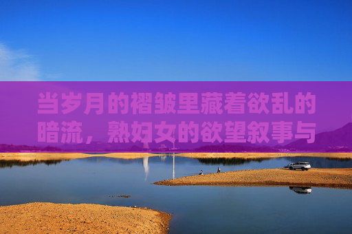 当岁月的褶皱里藏着欲乱的暗流，熟妇女的欲望叙事与社会审视