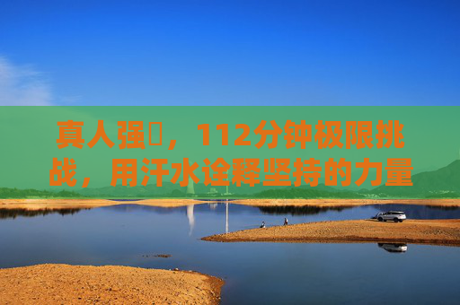 真人强弙，112分钟极限挑战，用汗水诠释坚持的力量