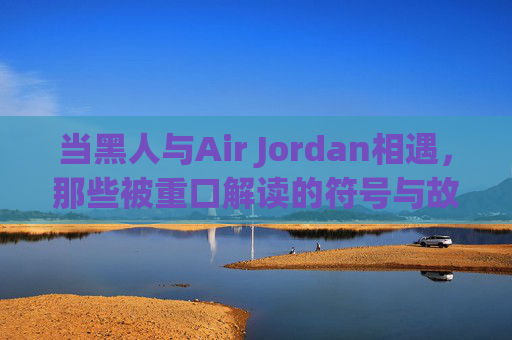 当黑人与Air Jordan相遇，那些被重口解读的符号与故事