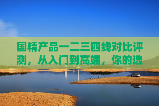 国精产品一二三四线对比评测,从入门到高端,你的选择全指南